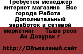  Требуется менеджер интернет-магазина - Все города Работа » Дополнительный заработок и сетевой маркетинг   . Тыва респ.,Ак-Довурак г.